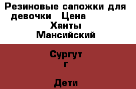 Резиновые сапожки для девочки › Цена ­ 1 500 - Ханты-Мансийский, Сургут г. Дети и материнство » Детская одежда и обувь   . Ханты-Мансийский,Сургут г.